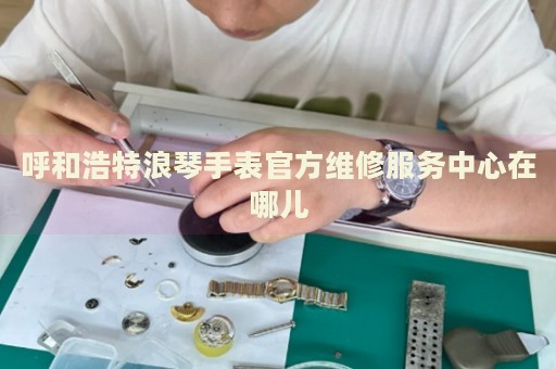 呼和浩特浪琴手表官方維修服務(wù)中心在哪兒
