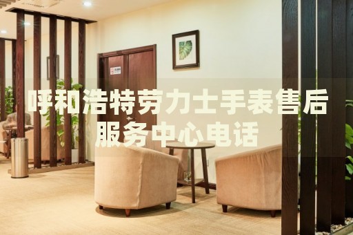 呼和浩特勞力士手表售后服務(wù)中心電話