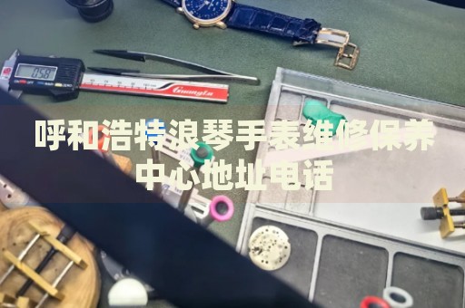 呼和浩特浪琴手表維修保養(yǎng)中心地址電話