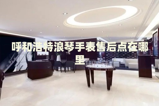 呼和浩特浪琴手表售后點(diǎn)在哪里