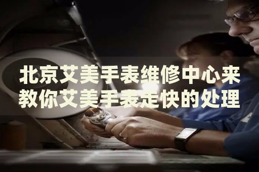 北京艾美手表維修中心來(lái)教你艾美手表走快的處理方法都有哪些？