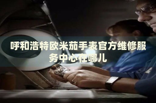 呼和浩特歐米茄手表官方維修服務(wù)中心在哪兒