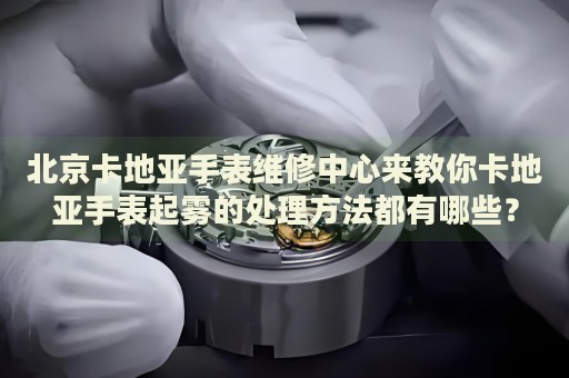 北京卡地亞手表維修中心來(lái)教你卡地亞手表起霧的處理方法都有哪些？