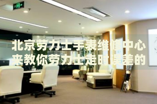 北京勞力士手表維修中心來(lái)教你勞力士走時(shí)誤差的處理方法都有哪些？