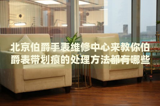 北京伯爵手表維修中心來(lái)教你伯爵表帶劃痕的處理方法都有哪些？