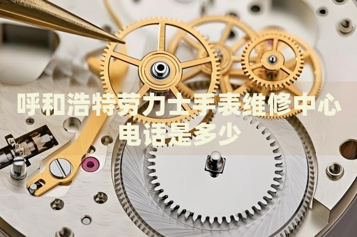 呼和浩特勞力士手表維修中心電話是多少