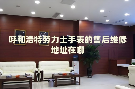 呼和浩特勞力士手表的售后維修地址在哪