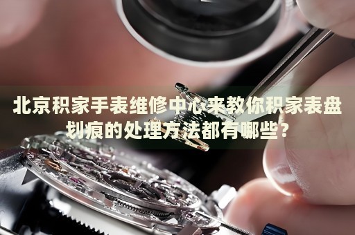 北京積家手表維修中心來(lái)教你積家表盤劃痕的處理方法都有哪些？