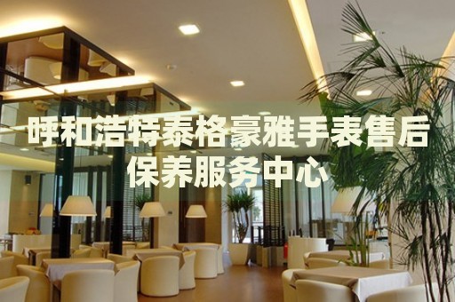呼和浩特泰格豪雅手表售后保養(yǎng)服務中心