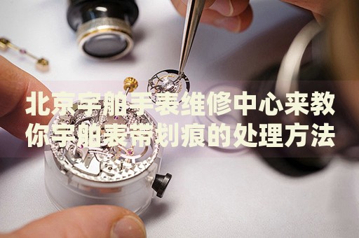 北京宇舶手表維修中心來教你宇舶表帶劃痕的處理方法都有哪些？