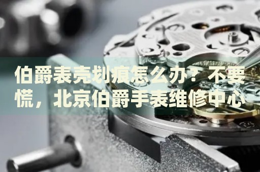伯爵表殼劃痕怎么辦？不要慌，北京伯爵手表維修中心來幫忙