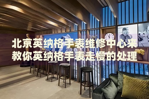 北京英納格手表維修中心來教你英納格手表走慢的處理方法都有哪些？