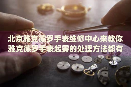 北京雅克德羅手表維修中心來教你雅克德羅手表起霧的處理方法都有哪些？