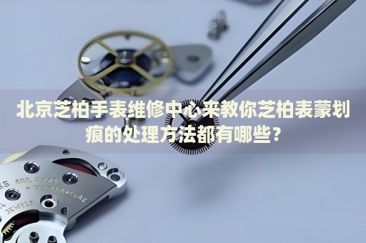北京芝柏手表維修中心來教你芝柏表蒙劃痕的處理方法都有哪些？