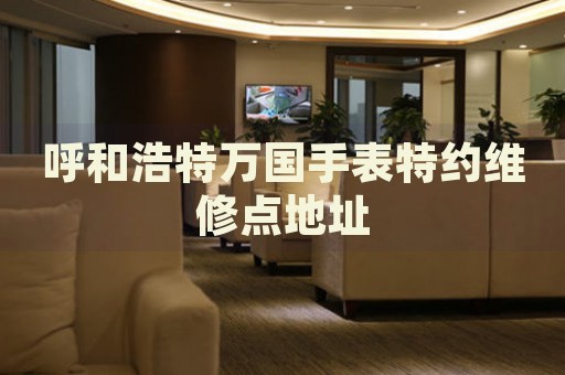 呼和浩特萬(wàn)國(guó)手表特約維修點(diǎn)地址