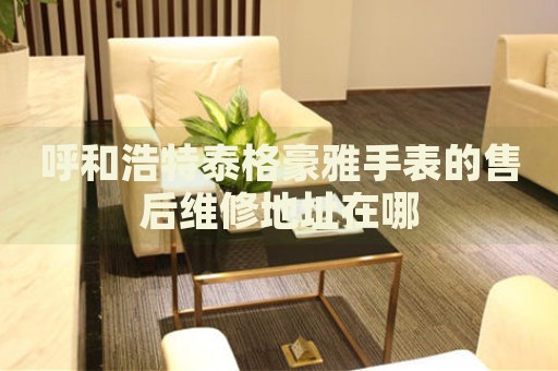 呼和浩特泰格豪雅手表的售后維修地址在哪