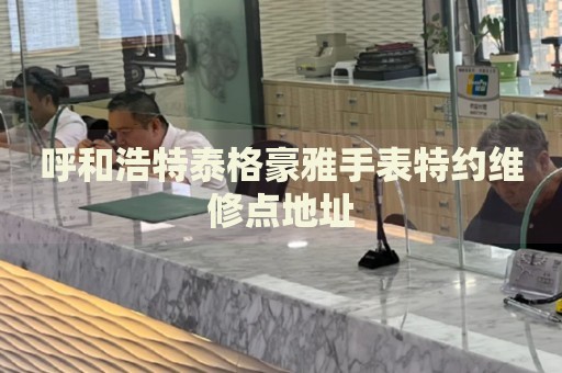 呼和浩特泰格豪雅手表特約維修點(diǎn)地址