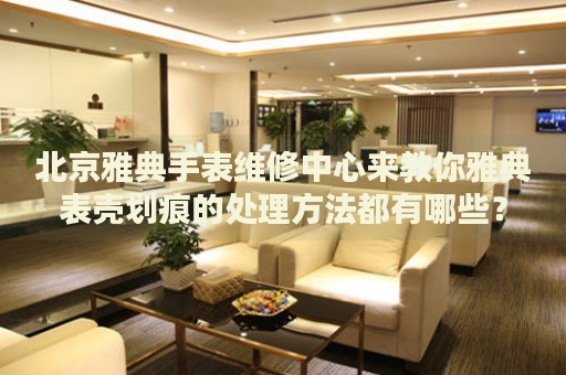 北京雅典手表維修中心來教你雅典表殼劃痕的處理方法都有哪些？