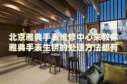 北京雅典手表維修中心來教你雅典手表生銹的處理方法都有哪些？