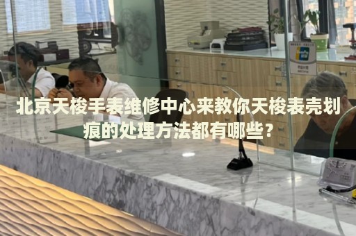 北京天梭手表維修中心來教你天梭表殼劃痕的處理方法都有哪些？