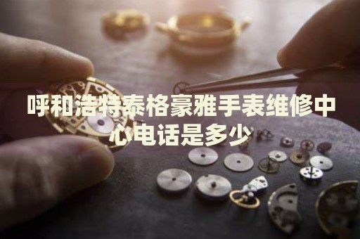 呼和浩特泰格豪雅手表維修中心電話是多少