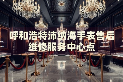 呼和浩特沛納海手表售后維修服務中心點
