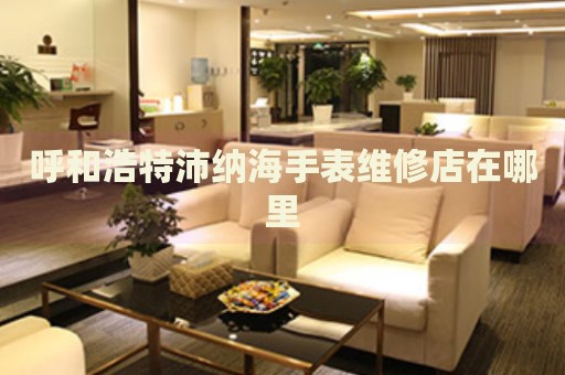呼和浩特沛納海手表維修店在哪里