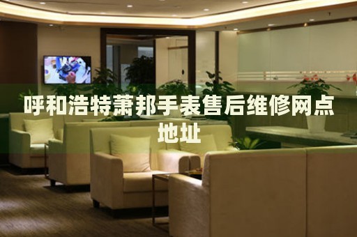 呼和浩特蕭邦手表售后維修網(wǎng)點地址