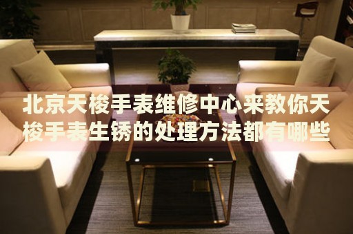 北京天梭手表維修中心來(lái)教你天梭手表生銹的處理方法都有哪些？