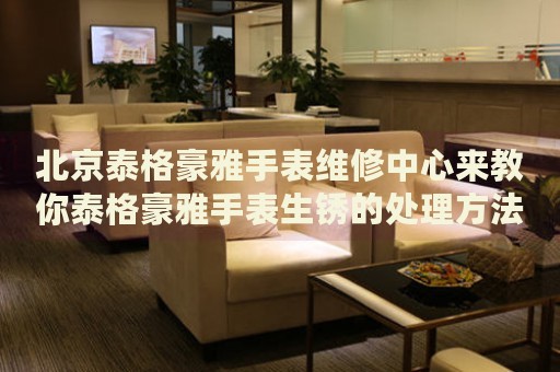 北京泰格豪雅手表維修中心來(lái)教你泰格豪雅手表生銹的處理方法都有哪些？
