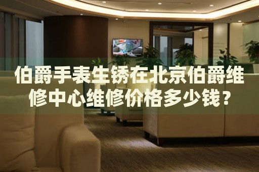 伯爵手表生銹在北京伯爵維修中心維修價(jià)格多少錢？