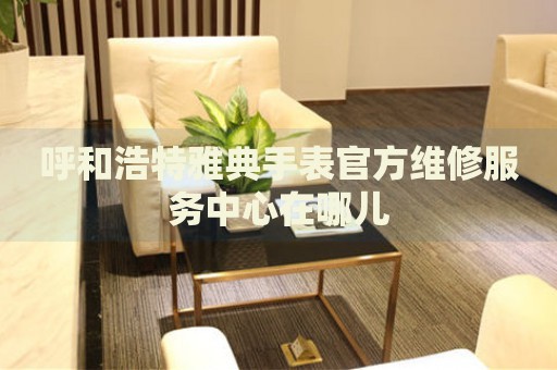 呼和浩特雅典手表官方維修服務(wù)中心在哪兒