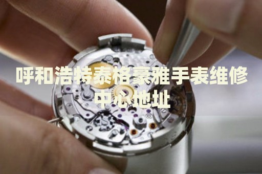 呼和浩特泰格豪雅手表維修中心地址