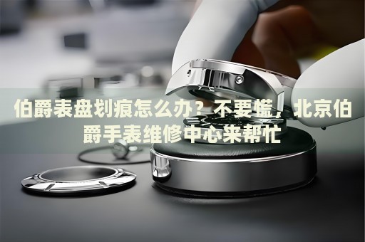 伯爵表盤劃痕怎么辦？不要慌，北京伯爵手表維修中心來幫忙