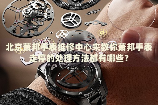 北京蕭邦手表維修中心來教你蕭邦手表走停的處理方法都有哪些？