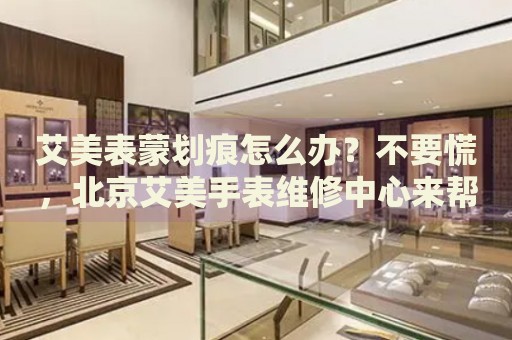 艾美表蒙劃痕怎么辦？不要慌，北京艾美手表維修中心來幫忙