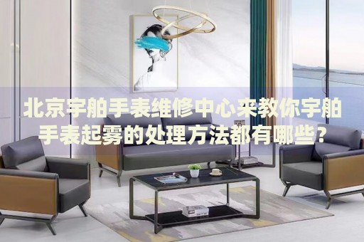 北京宇舶手表維修中心來教你宇舶手表起霧的處理方法都有哪些？