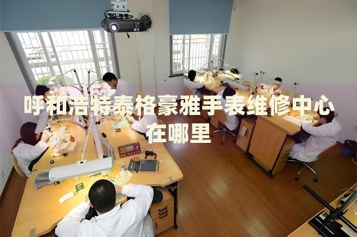 呼和浩特泰格豪雅手表維修中心在哪里