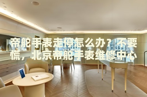 帝舵手表走停怎么辦？不要慌，北京帝舵手表維修中心來幫忙