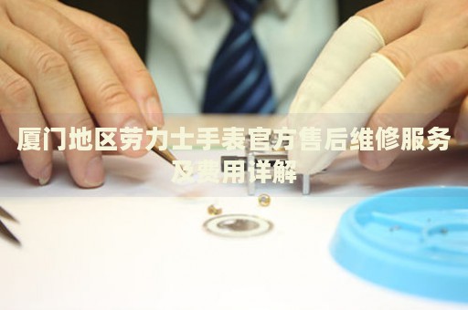 廈門地區(qū)勞力士手表官方售后維修服務(wù)及費用詳解