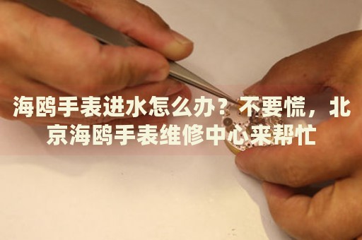 海鷗手表進(jìn)水怎么辦？不要慌，北京海鷗手表維修中心來幫忙