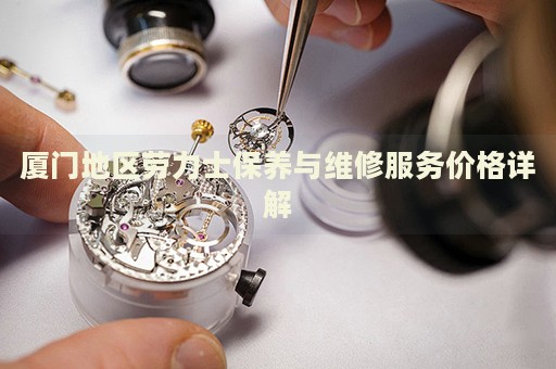 廈門地區(qū)勞力士保養(yǎng)與維修服務價格詳解
