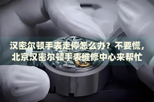 漢密爾頓手表走停怎么辦？不要慌，北京漢密爾頓手表維修中心來幫忙