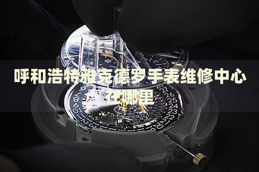 呼和浩特雅克德羅手表維修中心在哪里