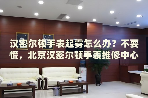 漢密爾頓手表起霧怎么辦？不要慌，北京漢密爾頓手表維修中心來幫忙