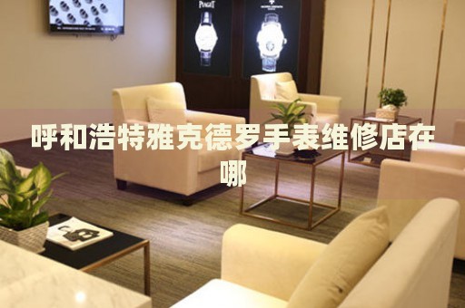 呼和浩特雅克德羅手表維修店在哪