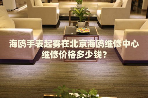 海鷗手表起霧在北京海鷗維修中心維修價(jià)格多少錢？