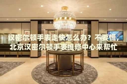 漢密爾頓手表走快怎么辦？不要慌，北京漢密爾頓手表維修中心來幫忙