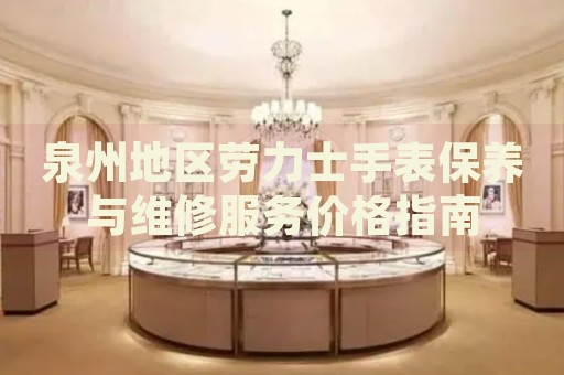 泉州地區(qū)勞力士手表保養(yǎng)與維修服務(wù)價格指南