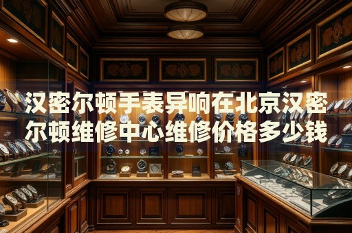 漢密爾頓手表異響在北京漢密爾頓維修中心維修價(jià)格多少錢？
